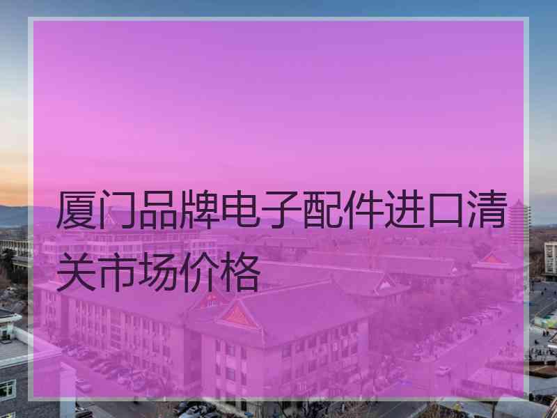 厦门品牌电子配件进口清关市场价格