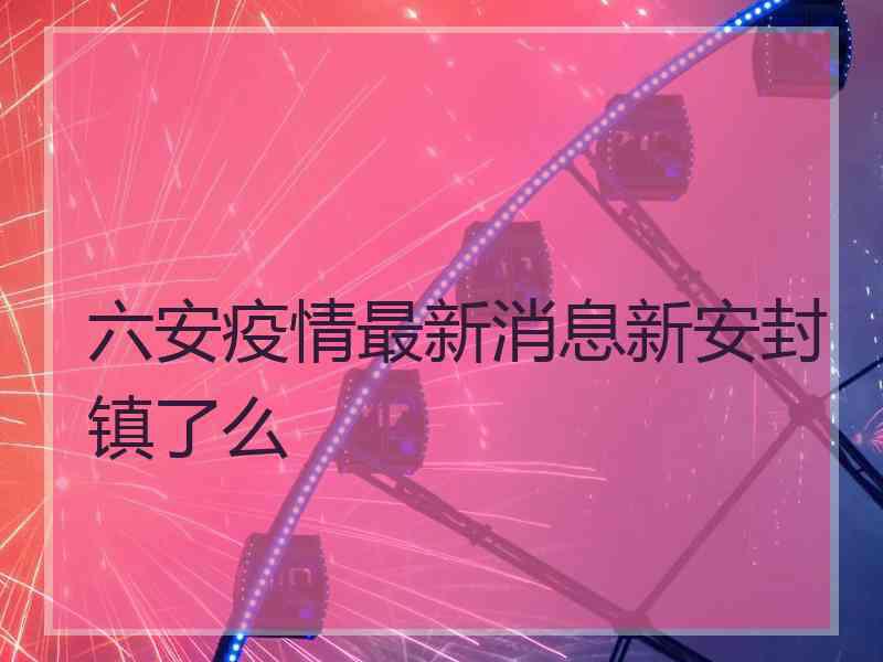 六安疫情最新消息新安封镇了么