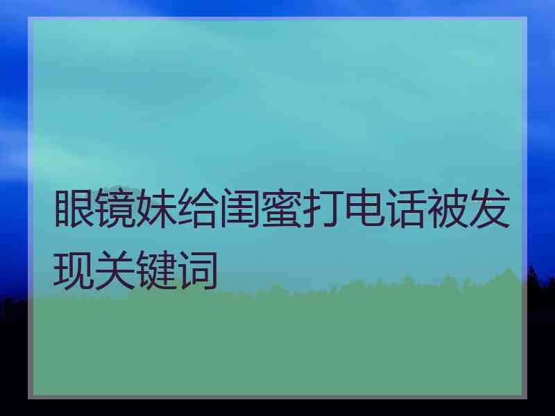 眼镜妹给闺蜜打电话被发现关键词