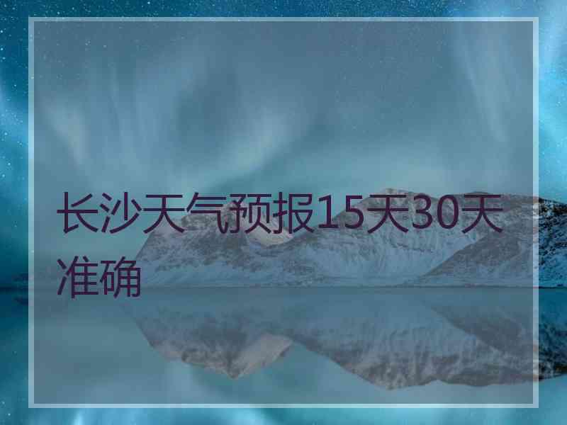 长沙天气预报15天30天准确