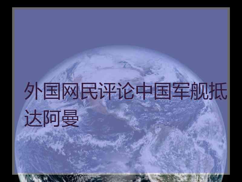 外国网民评论中国军舰抵达阿曼