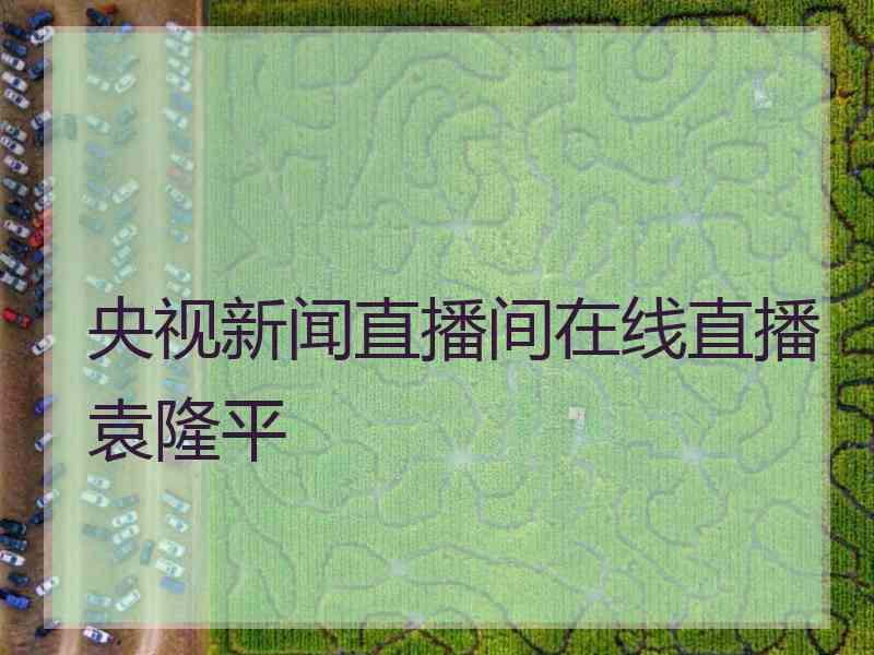 央视新闻直播间在线直播袁隆平