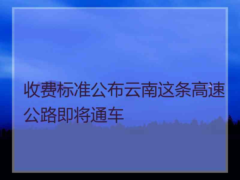 收费标准公布云南这条高速公路即将通车