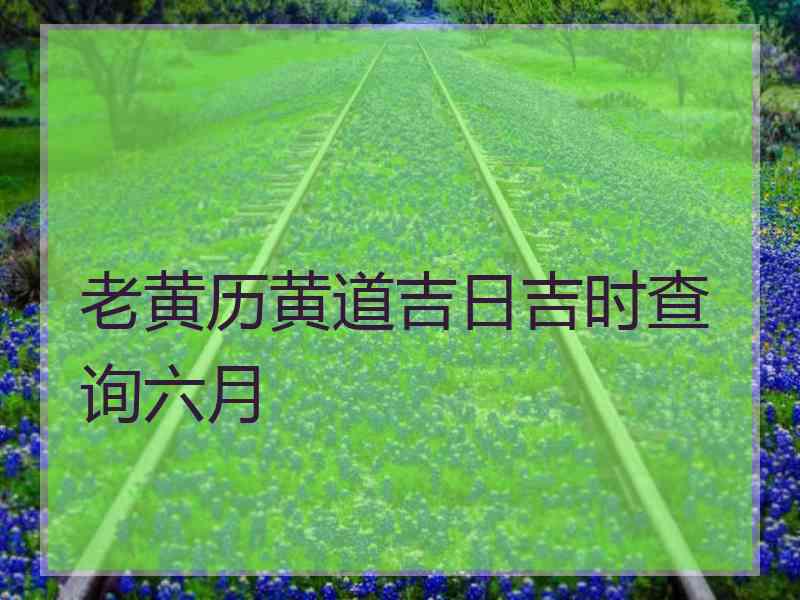 老黄历黄道吉日吉时查询六月