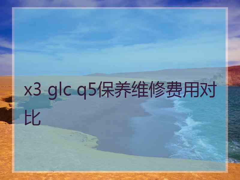 x3 glc q5保养维修费用对比