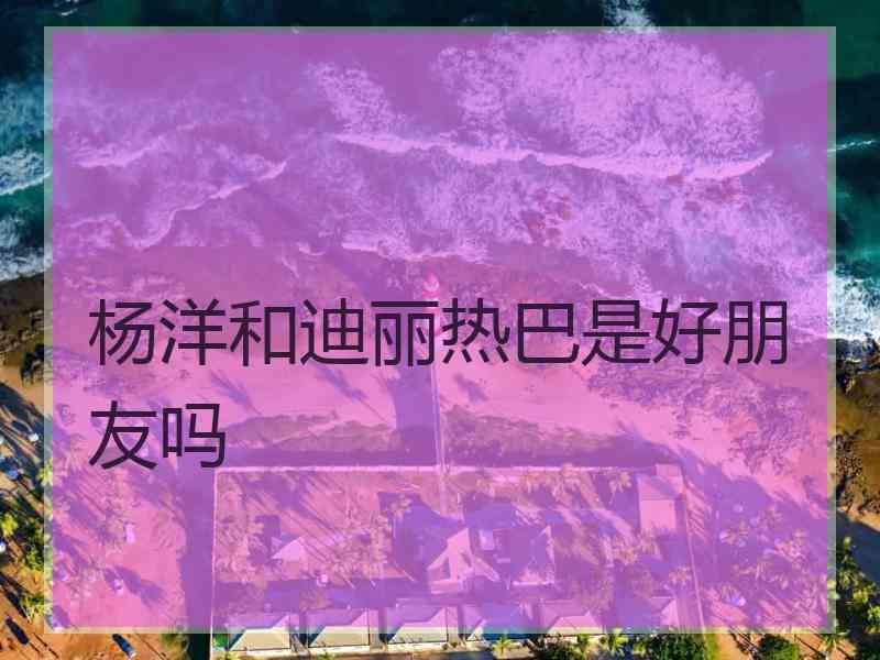 杨洋和迪丽热巴是好朋友吗