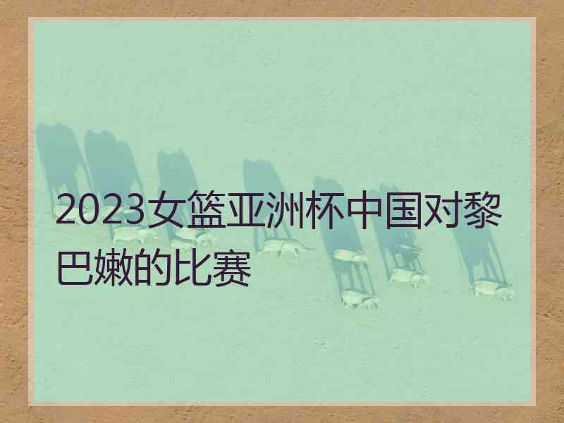 2023女篮亚洲杯中国对黎巴嫩的比赛