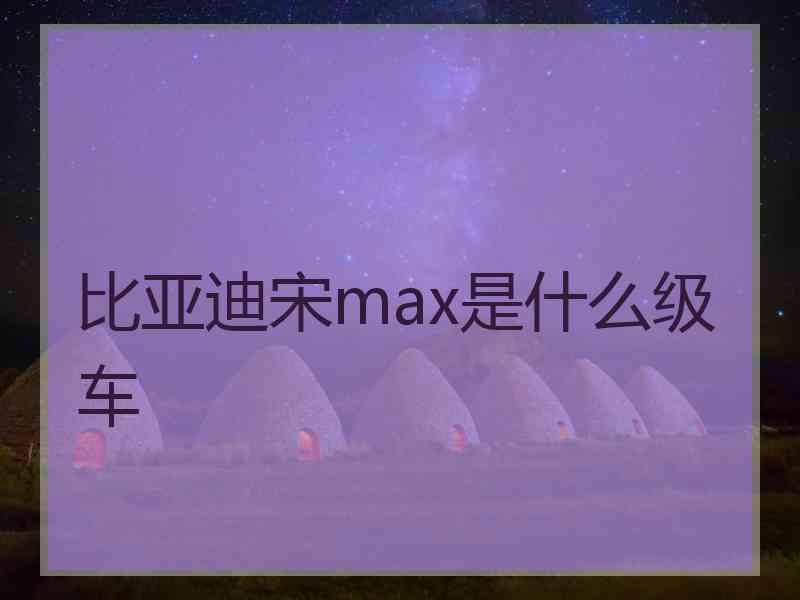 比亚迪宋max是什么级车