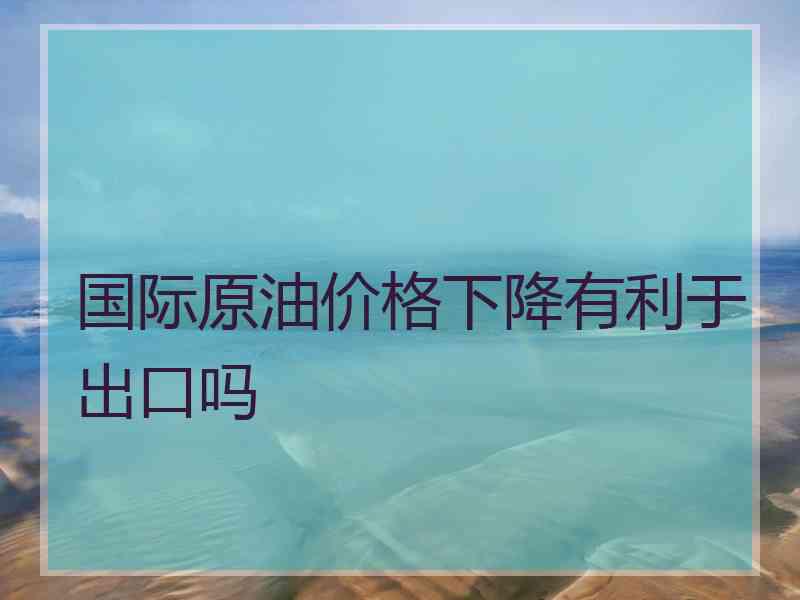 国际原油价格下降有利于出口吗