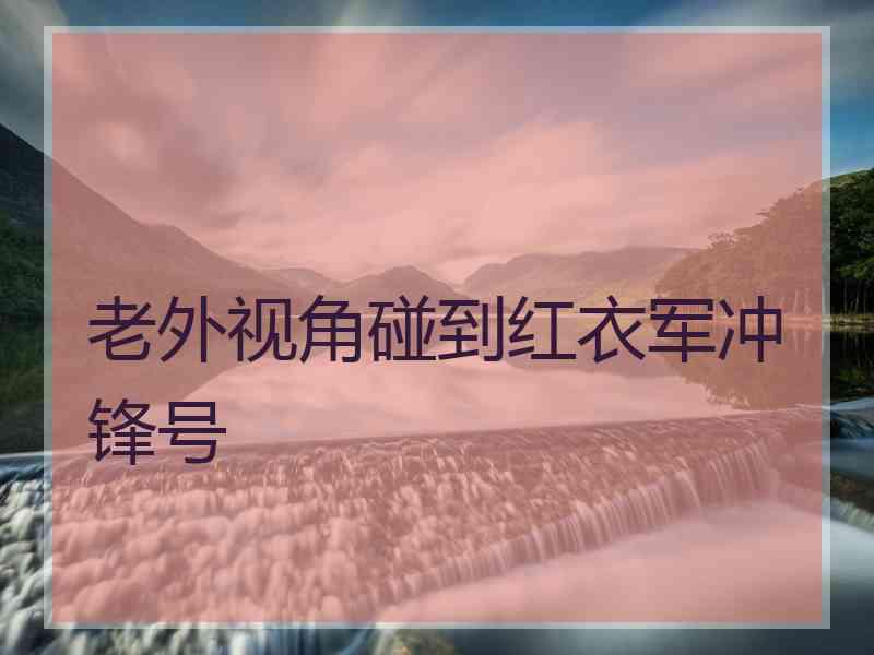 老外视角碰到红衣军冲锋号