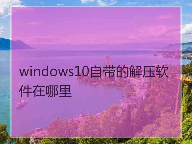 windows10自带的解压软件在哪里