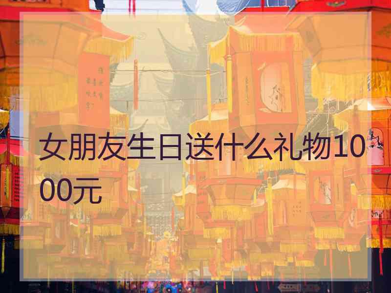 女朋友生日送什么礼物1000元