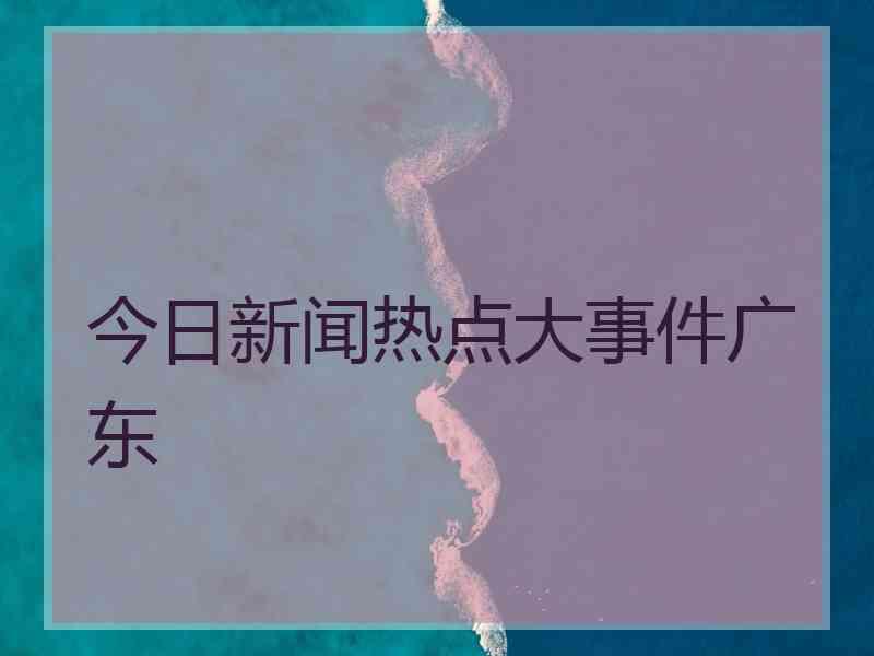 今日新闻热点大事件广东