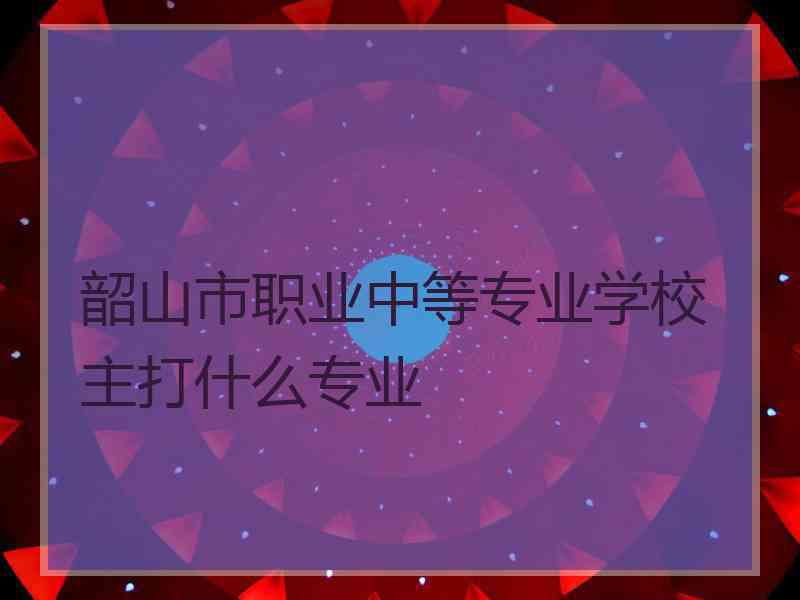 韶山市职业中等专业学校主打什么专业