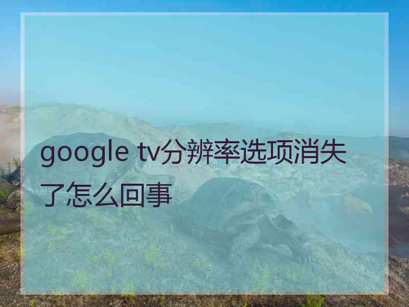 google tv分辨率选项消失了怎么回事