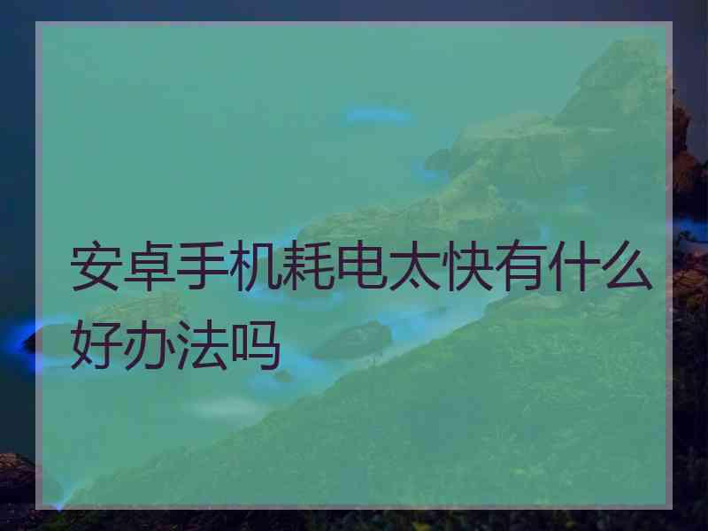 安卓手机耗电太快有什么好办法吗