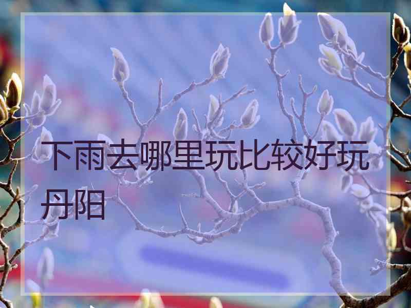 下雨去哪里玩比较好玩丹阳