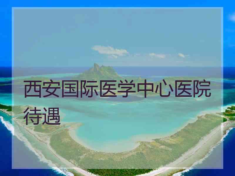 西安国际医学中心医院待遇