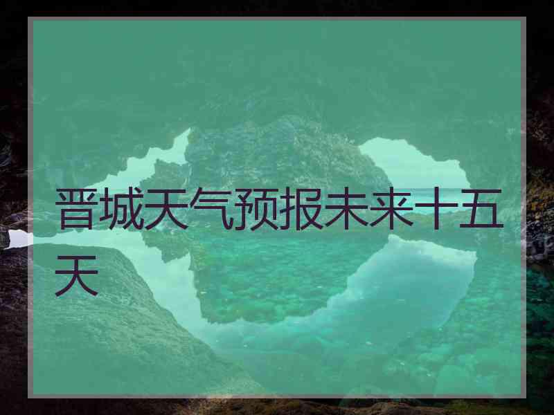 晋城天气预报未来十五天