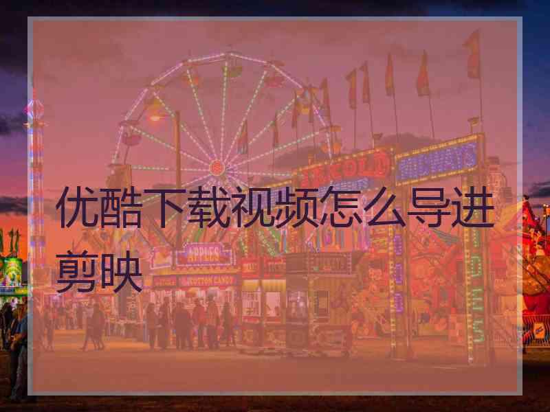 优酷下载视频怎么导进剪映