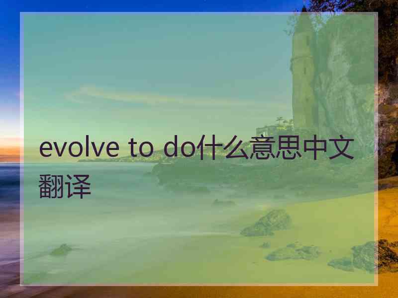 evolve to do什么意思中文翻译