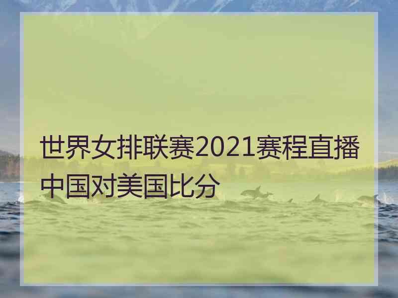 世界女排联赛2021赛程直播中国对美国比分