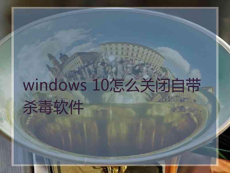 windows 10怎么关闭自带杀毒软件
