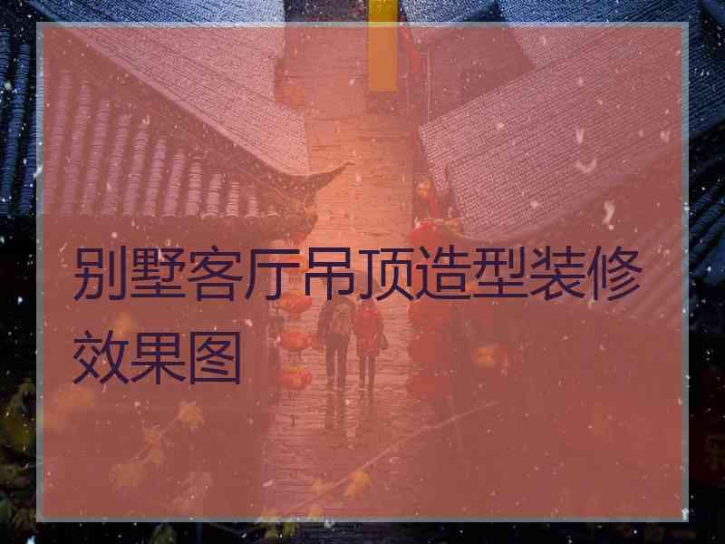 别墅客厅吊顶造型装修效果图