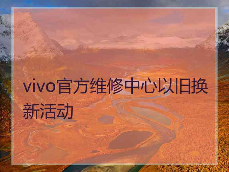 vivo官方维修中心以旧换新活动