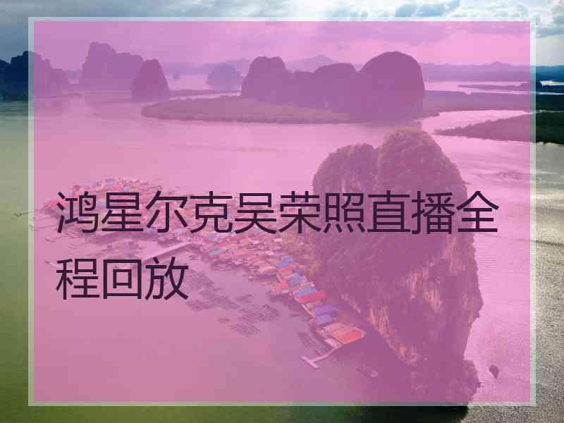 鸿星尔克吴荣照直播全程回放