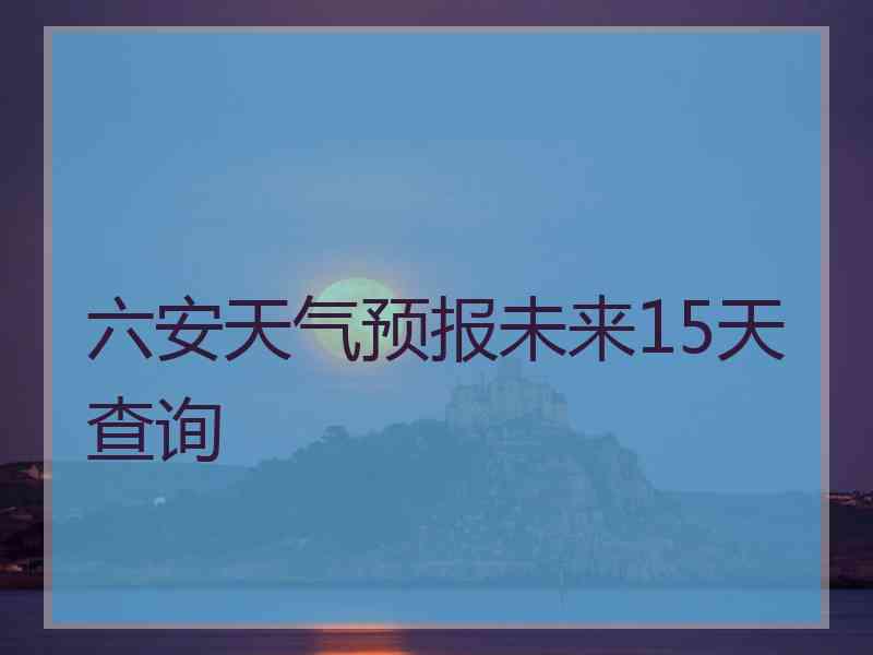 六安天气预报未来15天查询