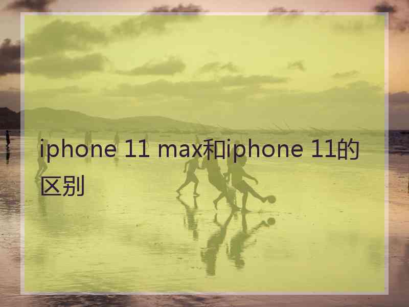 iphone 11 max和iphone 11的区别