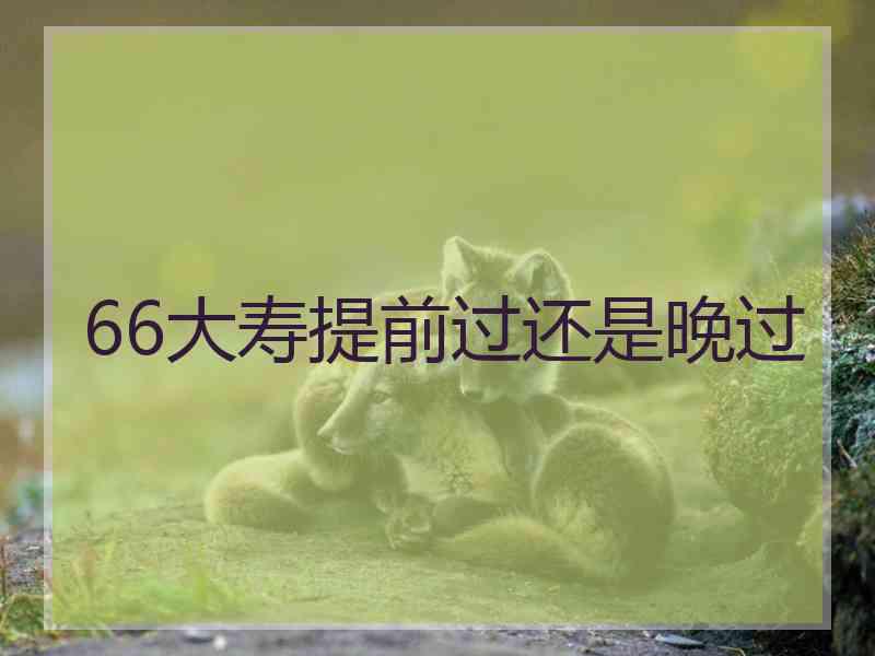 66大寿提前过还是晚过