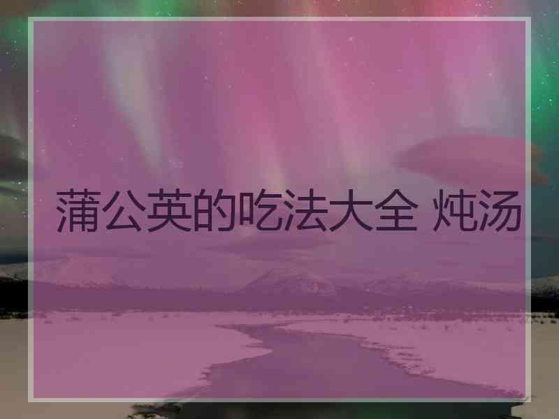 蒲公英的吃法大全 炖汤