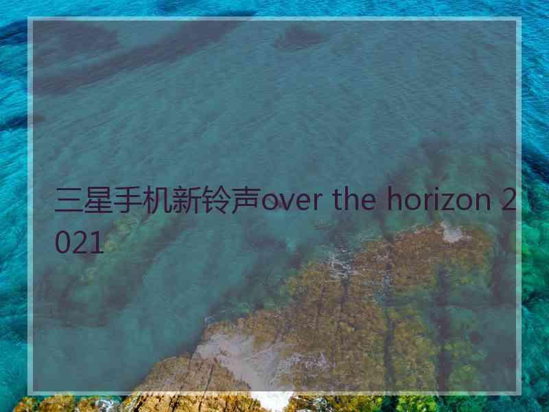 三星手机新铃声over the horizon 2021