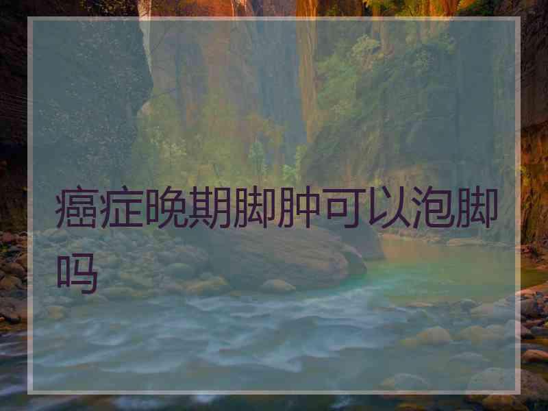 癌症晚期脚肿可以泡脚吗