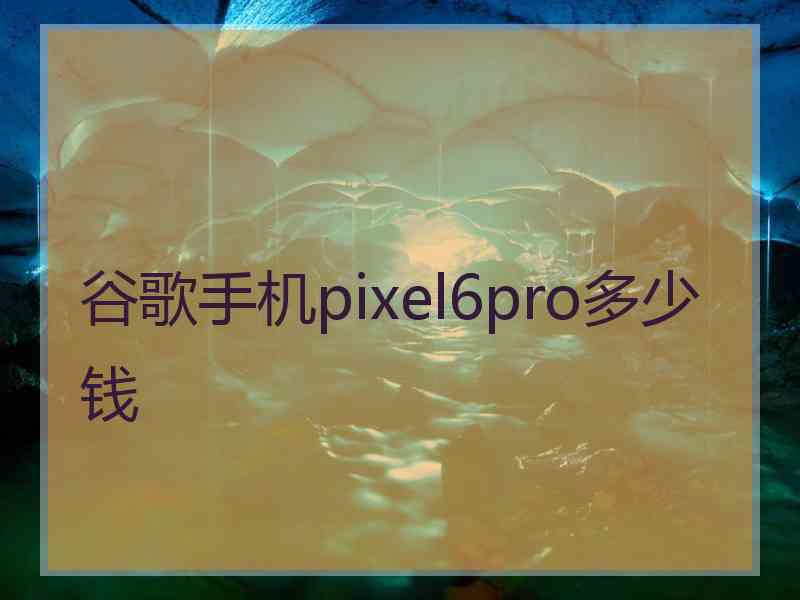 谷歌手机pixel6pro多少钱