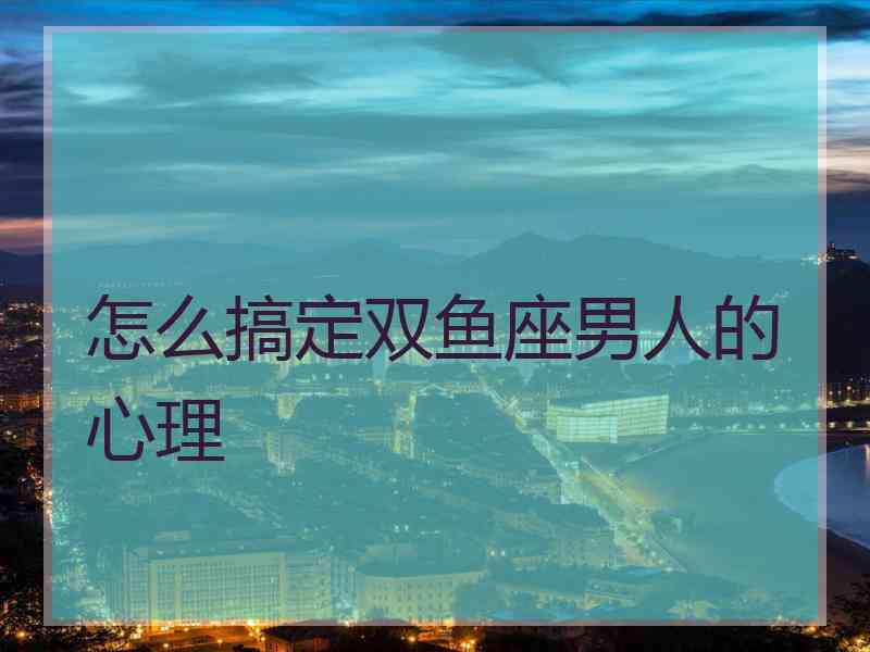 怎么搞定双鱼座男人的心理