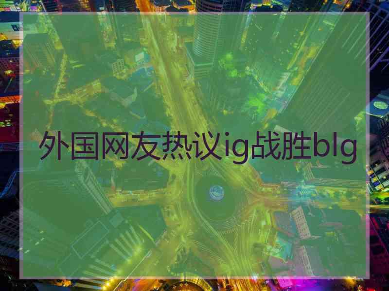 外国网友热议ig战胜blg