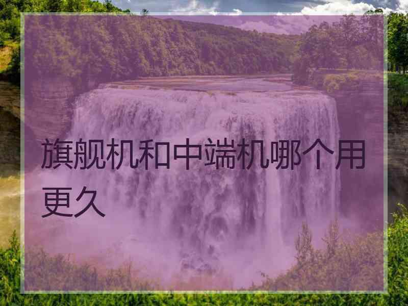 旗舰机和中端机哪个用更久