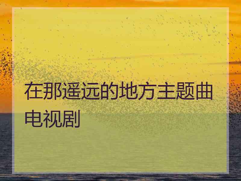 在那遥远的地方主题曲电视剧