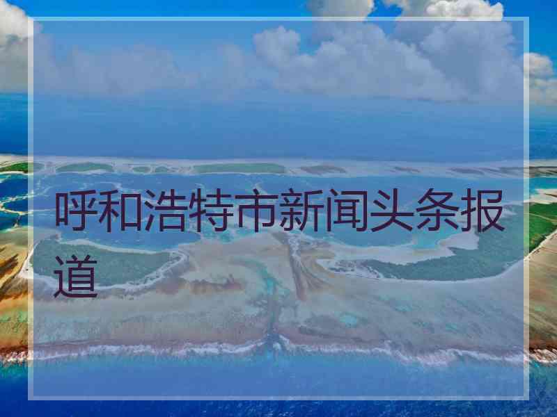 呼和浩特市新闻头条报道