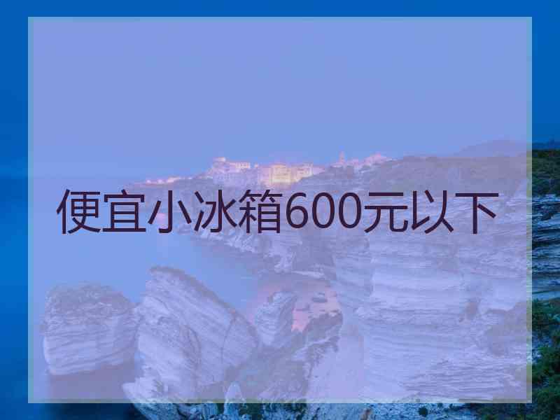 便宜小冰箱600元以下