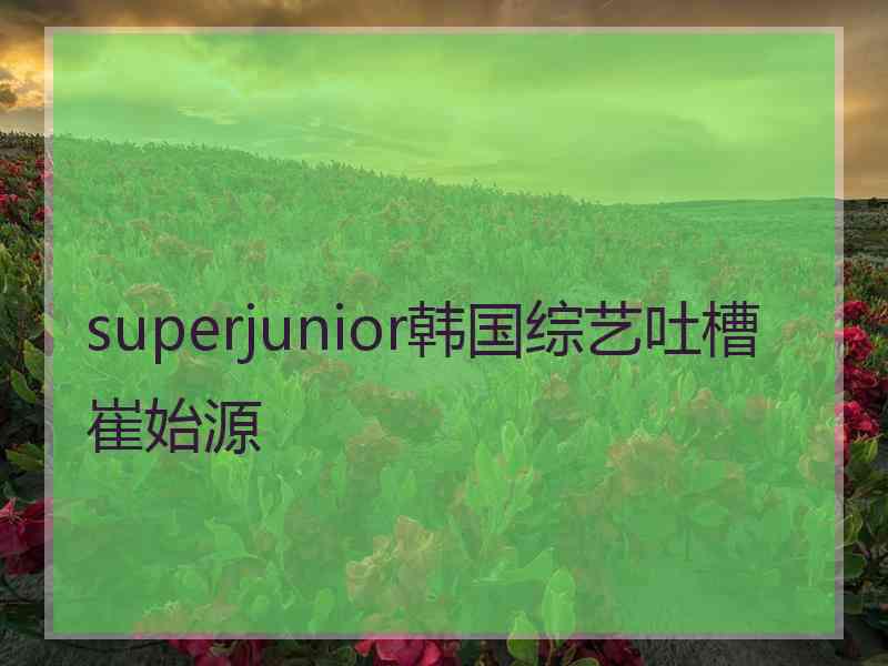 superjunior韩国综艺吐槽崔始源