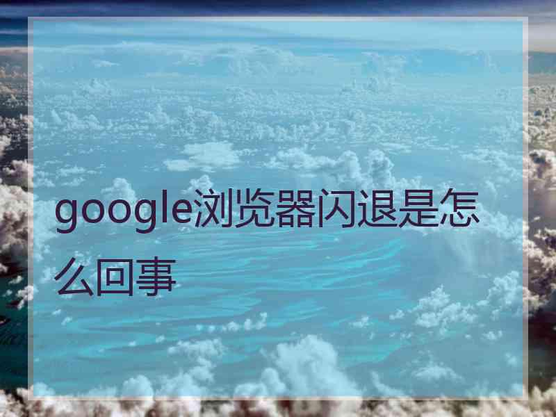 google浏览器闪退是怎么回事