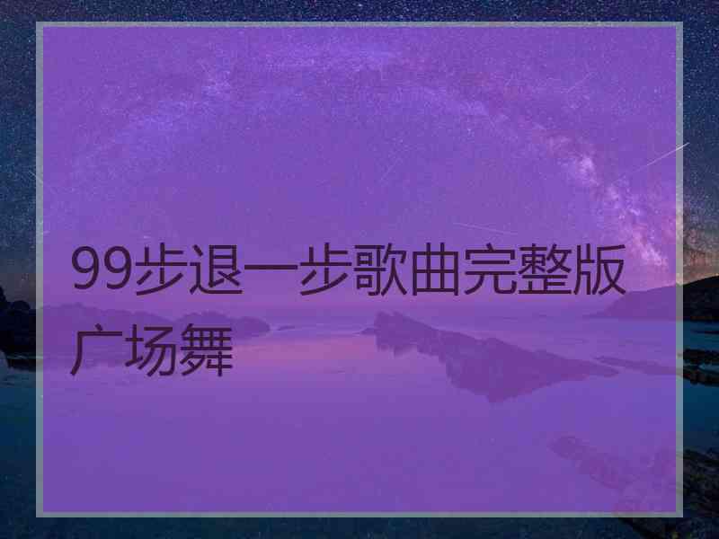 99步退一步歌曲完整版广场舞