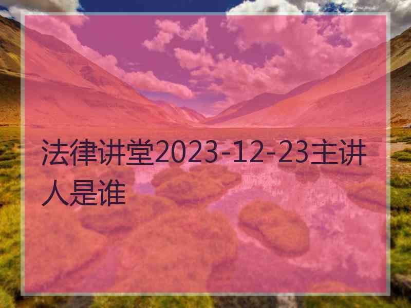 法律讲堂2023-12-23主讲人是谁