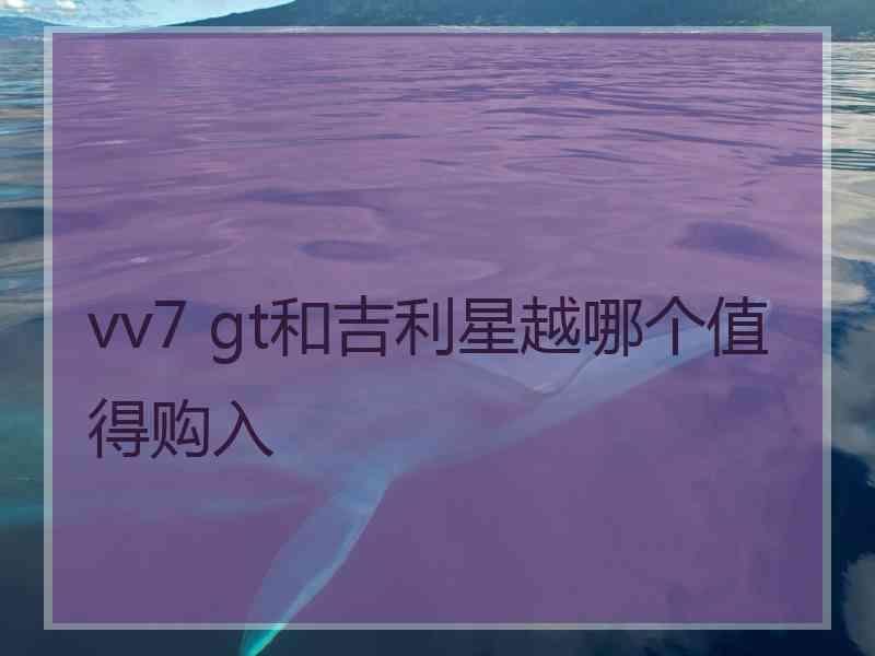 vv7 gt和吉利星越哪个值得购入