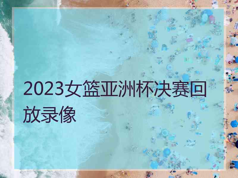 2023女篮亚洲杯决赛回放录像