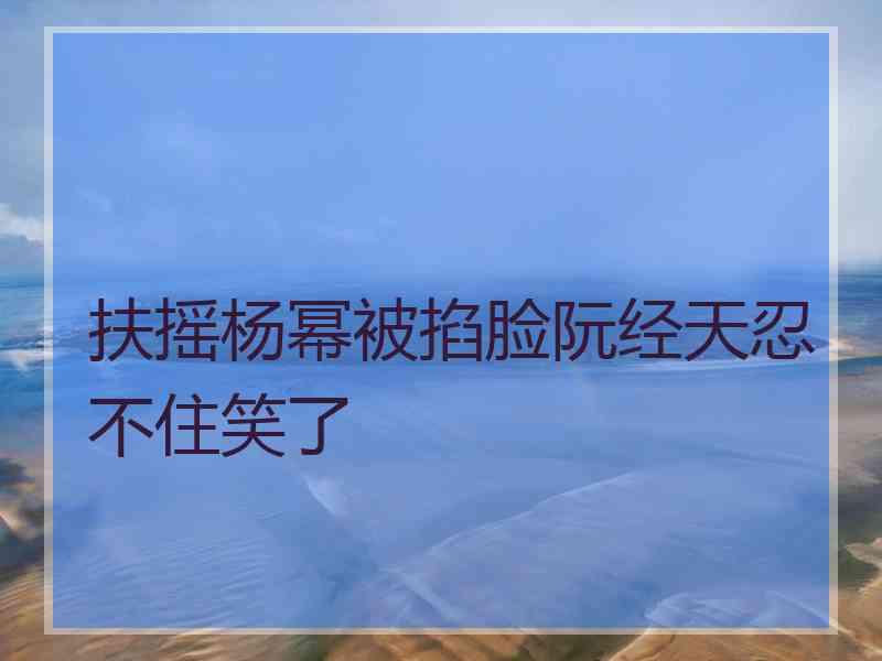 扶摇杨幂被掐脸阮经天忍不住笑了